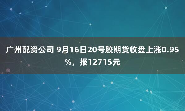 广州配资公司 9月16日20号胶期货收盘上涨0.95%，报12715元