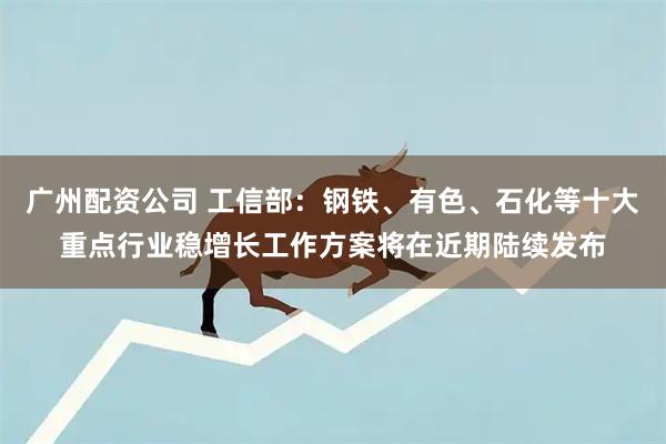 广州配资公司 工信部：钢铁、有色、石化等十大重点行业稳增长工作方案将在近期陆续发布