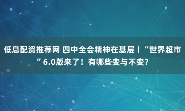 低息配资推荐网 四中全会精神在基层丨“世界超市”6.0版来了！有哪些变与不变？