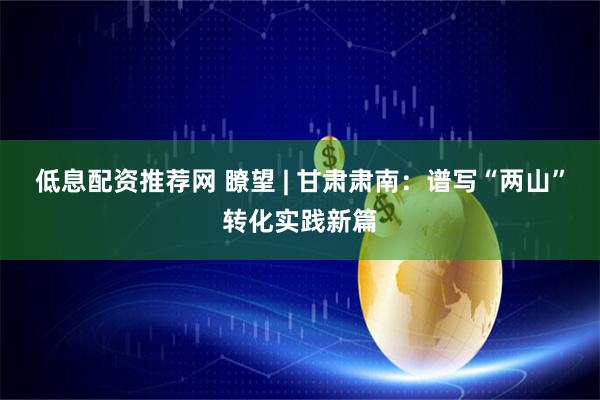 低息配资推荐网 瞭望 | 甘肃肃南：谱写“两山”转化实践新篇