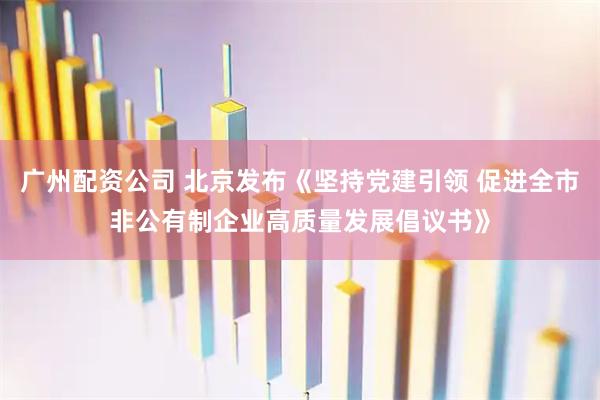 广州配资公司 北京发布《坚持党建引领 促进全市非公有制企业高质量发展倡议书》