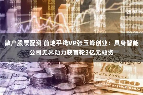 散户股票配资 前地平线VP张玉峰创业:具身智能公司无界动力获首轮3亿元融资