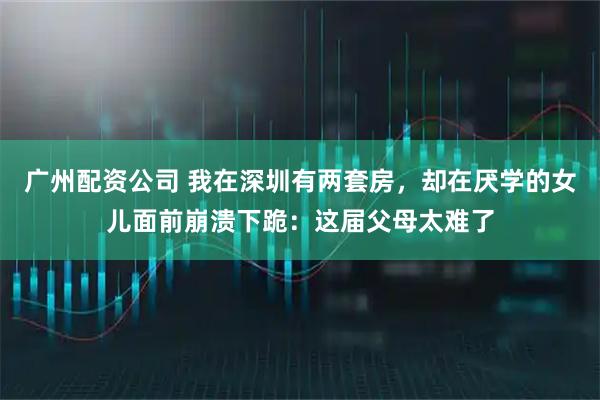 广州配资公司 我在深圳有两套房，却在厌学的女儿面前崩溃下跪：这届父母太难了