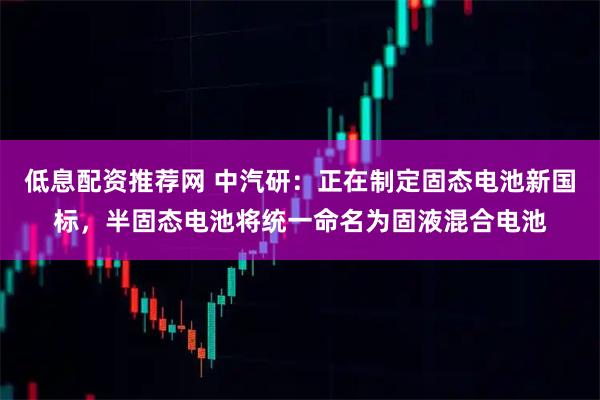 低息配资推荐网 中汽研:正在制定固态电池新国标,半固态电池将统一命名为固液混合电池