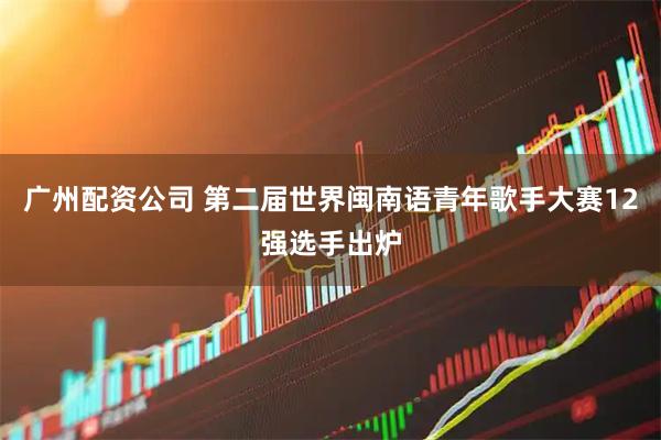 广州配资公司 第二届世界闽南语青年歌手大赛12强选手出炉