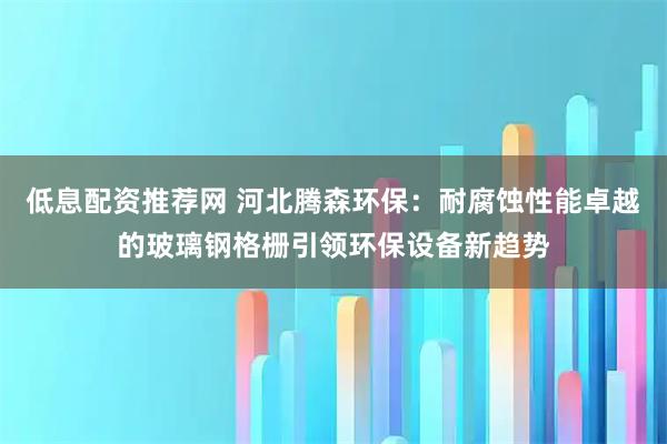 低息配资推荐网 河北腾森环保：耐腐蚀性能卓越的玻璃钢格栅引领环保设备新趋势