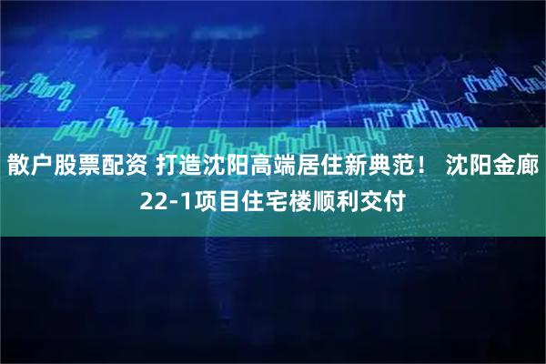 散户股票配资 打造沈阳高端居住新典范！ 沈阳金廊22-1项目住宅楼顺利交付