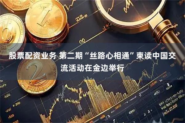 股票配资业务 第二期“丝路心相通”柬读中国交流活动在金边举行