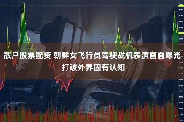 散户股票配资 朝鲜女飞行员驾驶战机表演画面曝光 打破外界固有认知