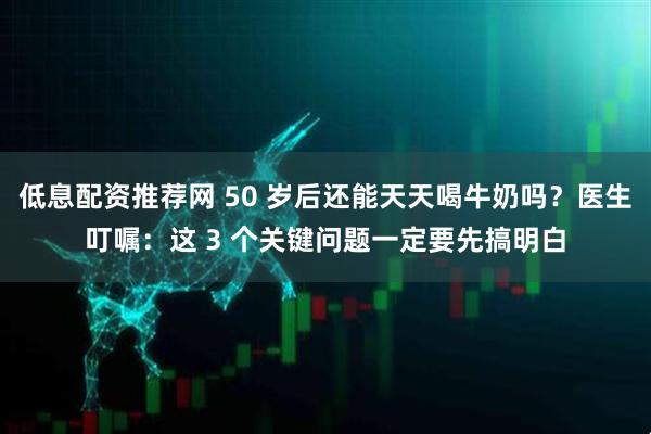 低息配资推荐网 50 岁后还能天天喝牛奶吗？医生叮嘱：这 3 个关键问题一定要先搞明白