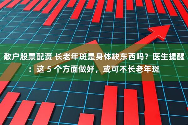 散户股票配资 长老年斑是身体缺东西吗？医生提醒：这 5 个方面做好，或可不长老年斑
