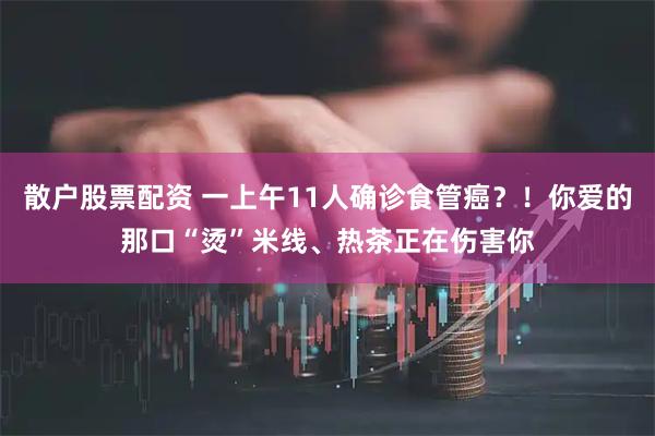 散户股票配资 一上午11人确诊食管癌？！你爱的那口“烫”米线、热茶正在伤害你