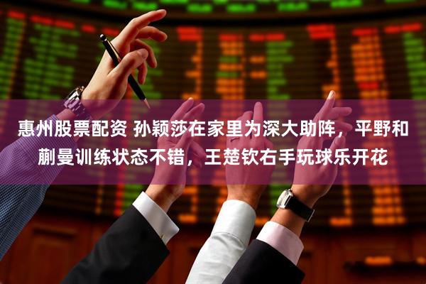 惠州股票配资 孙颖莎在家里为深大助阵，平野和蒯曼训练状态不错，王楚钦右手玩球乐开花
