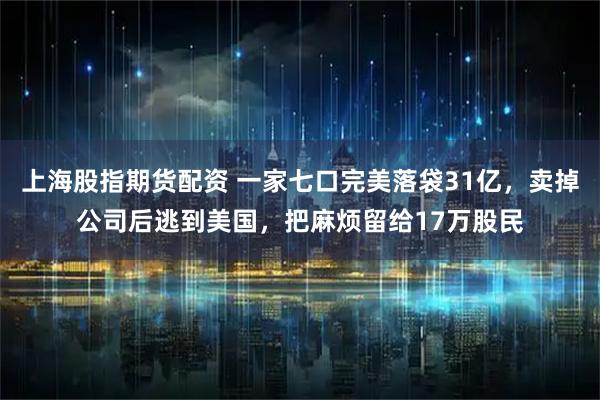上海股指期货配资 一家七口完美落袋31亿，卖掉公司后逃到美国，把麻烦留给17万股民