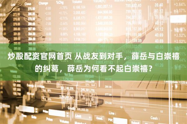 炒股配资官网首页 从战友到对手，薛岳与白崇禧的纠葛，薛岳为何看不起白崇禧？