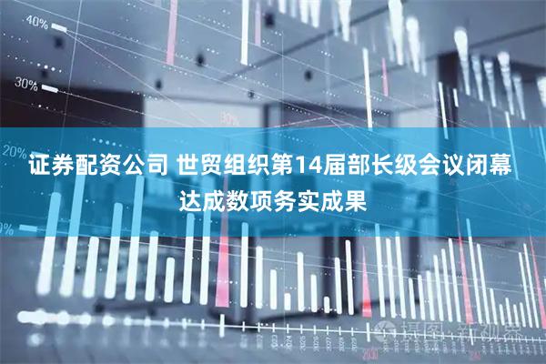 证券配资公司 世贸组织第14届部长级会议闭幕 达成数项务实成果