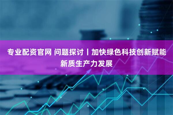 专业配资官网 问题探讨丨加快绿色科技创新赋能新质生产力发展
