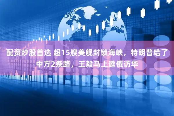 配资炒股首选 超15艘美舰封锁海峡，特朗普给了中方2条路，王毅马上邀俄访华