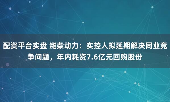 配资平台实盘 潍柴动力:实控人拟延期解决同业竞争问题,年内耗资7.6亿元回购股份
