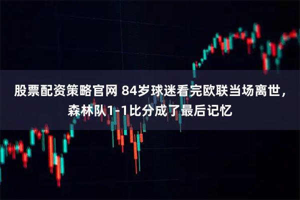 股票配资策略官网 84岁球迷看完欧联当场离世，森林队1-1比分成了最后记忆