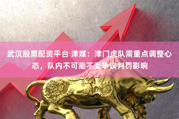 武汉股票配资平台 津媒：津门虎队需重点调整心态，队内不可能不受争议判罚影响