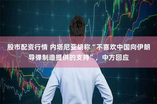 股市配资行情 内塔尼亚胡称“不喜欢中国向伊朗导弹制造提供的支持”，中方回应