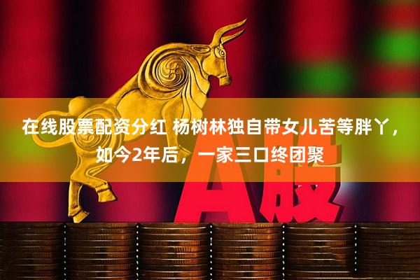 在线股票配资分红 杨树林独自带女儿苦等胖丫，如今2年后，一家三口终团聚