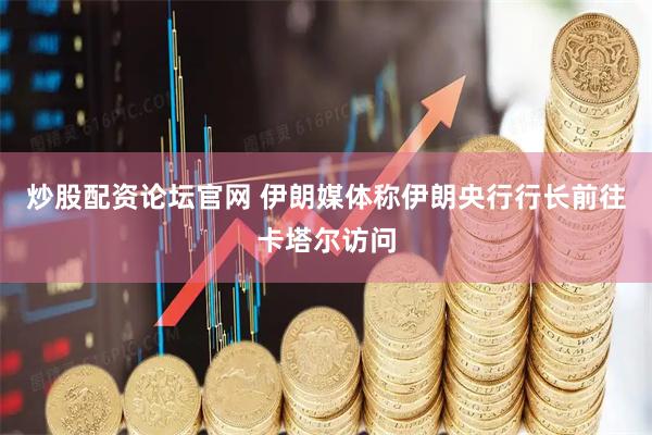 炒股配资论坛官网 伊朗媒体称伊朗央行行长前往卡塔尔访问