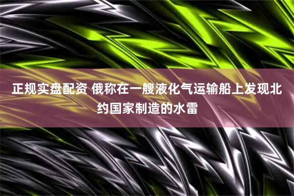 正规实盘配资 俄称在一艘液化气运输船上发现北约国家制造的水雷