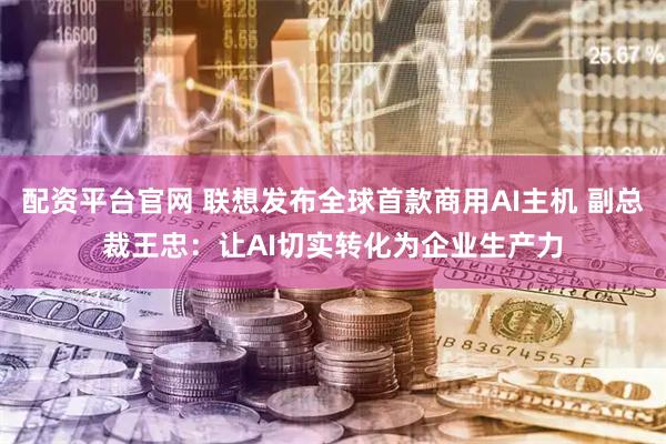 配资平台官网 联想发布全球首款商用AI主机 副总裁王忠：让AI切实转化为企业生产力