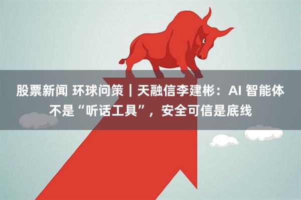 股票新闻 环球问策｜天融信李建彬：AI 智能体不是“听话工具”，安全可信是底线