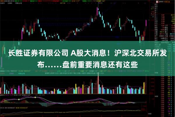 长胜证券有限公司 A股大消息！沪深北交易所发布……盘前重要消息还有这些