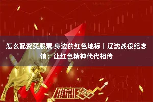 怎么配资买股票 身边的红色地标丨辽沈战役纪念馆：让红色精神代代相传